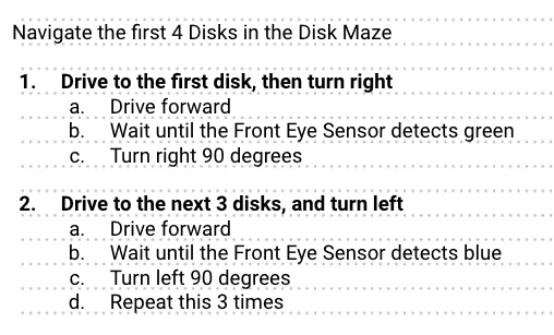 Example pseudocode in an engineering notebook. The heading reads Navigate the first 4 Disks in the Disk Maze. The first step listed is Drive to the first disk then turn right. There are three substeps below that, which read, in order, Drive forward, wait until the Front Eye Sensor detects green, and turn right 90 degrees. The second step reads Drive to the next 3 disks and turn left. The substeps beneath that read, in order, Drive forward, Wait until the Front Eye Sensor detects blue, Turn left 90 degrees, and Repeat this three times.