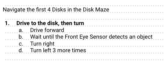 A beginner level example of pseudocoding in an engineering notebook is shown. The heading at the top reads Navigate the first 4 Disks in the Disk Maze. There is one step listed beneath that which reads Drive to the Disk, then turn. The substeps below read, in order, Drive forward, Wait until the Front Eye Sensor detects an object, Turn Right, and Turn left three more times